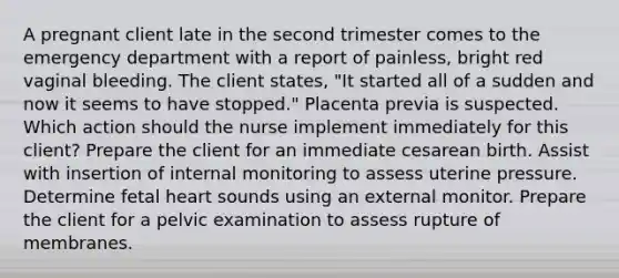 A pregnant client late in the second trimester comes to the emergency department with a report of painless, bright red vaginal bleeding. The client states, "It started all of a sudden and now it seems to have stopped." <a href='https://www.questionai.com/knowledge/kIy6Y8L9gq-placenta-previa' class='anchor-knowledge'>placenta previa</a> is suspected. Which action should the nurse implement immediately for this client? Prepare the client for an immediate cesarean birth. Assist with insertion of internal monitoring to assess uterine pressure. Determine fetal heart sounds using an external monitor. Prepare the client for a pelvic examination to assess rupture of membranes.