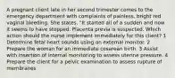 A pregnant client late in her second trimester comes to the emergency department with complaints of painless, bright red vaginal bleeding. She states, "It started all of a sudden and now it seems to have stopped. Placenta previa is suspected. Which action should the nurse implement immediately for this client? 1 Determine fetal heart sounds using an external monitor. 2 Prepare the woman for an immediate cesarean birth. 3 Assist with insertion of internal monitoring to assess uterine pressure. 4 Prepare the client for a pelvic examination to assess rupture of membranes