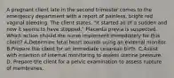 A pregnant client late in the second trimester comes to the emergency department with a report of painless, bright red vaginal bleeding. The client states, "It started all of a sudden and now it seems to have stopped." Placenta previa is suspected. Which action should the nurse implement immediately for this client? A.Determine fetal heart sounds using an external monitor. B.Prepare the client for an immediate cesarean birth. C.Assist with insertion of internal monitoring to assess uterine pressure. D. Prepare the client for a pelvic examination to assess rupture of membranes.