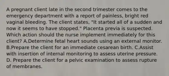 A pregnant client late in the second trimester comes to the emergency department with a report of painless, bright red vaginal bleeding. The client states, "It started all of a sudden and now it seems to have stopped." Placenta previa is suspected. Which action should the nurse implement immediately for this client? A.Determine fetal heart sounds using an external monitor. B.Prepare the client for an immediate cesarean birth. C.Assist with insertion of internal monitoring to assess uterine pressure. D. Prepare the client for a pelvic examination to assess rupture of membranes.