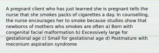 A pregnant client who has just learned she is pregnant tells the nurse that she smokes packs of cigarettes a day. In counselling, the nurse encourages her to smoke because studies show that newborns of mothers who smokes are often a) Born with congenital facial malformation b) Excessively large for gestational age c) Small for gestational age d) Postmature with meconium aspiration syndrome