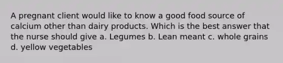 A pregnant client would like to know a good food source of calcium other than dairy products. Which is the best answer that the nurse should give a. Legumes b. Lean meant c. whole grains d. yellow vegetables