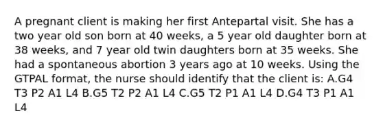 A pregnant client is making her first Antepartal visit. She has a two year old son born at 40 weeks, a 5 year old daughter born at 38 weeks, and 7 year old twin daughters born at 35 weeks. She had a spontaneous abortion 3 years ago at 10 weeks. Using the GTPAL format, the nurse should identify that the client is: A.G4 T3 P2 A1 L4 B.G5 T2 P2 A1 L4 C.G5 T2 P1 A1 L4 D.G4 T3 P1 A1 L4