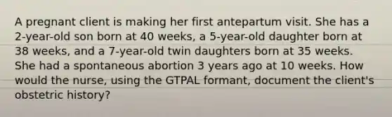 A pregnant client is making her first antepartum visit. She has a 2-year-old son born at 40 weeks, a 5-year-old daughter born at 38 weeks, and a 7-year-old twin daughters born at 35 weeks. She had a spontaneous abortion 3 years ago at 10 weeks. How would the nurse, using the GTPAL formant, document the client's obstetric history?