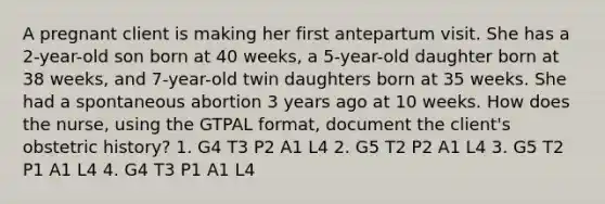 A pregnant client is making her first antepartum visit. She has a 2-year-old son born at 40 weeks, a 5-year-old daughter born at 38 weeks, and 7-year-old twin daughters born at 35 weeks. She had a spontaneous abortion 3 years ago at 10 weeks. How does the nurse, using the GTPAL format, document the client's obstetric history? 1. G4 T3 P2 A1 L4 2. G5 T2 P2 A1 L4 3. G5 T2 P1 A1 L4 4. G4 T3 P1 A1 L4