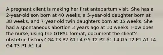 A pregnant client is making her first antepartum visit. She has a 2-year-old son born at 40 weeks, a 5-year-old daughter born at 38 weeks, and 7-year-old twin daughters born at 35 weeks. She had a spontaneous abortion 3 years ago at 10 weeks. How does the nurse, using the GTPAL format, document the client's obstetric history? G4 T3 P2 A1 L4 G5 T2 P2 A1 L4 G5 T2 P1 A1 L4 G4 T3 P1 A1 L4