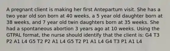 A pregnant client is making her first Antepartum visit. She has a two year old son born at 40 weeks, a 5 year old daughter born at 38 weeks, and 7 year old twin daughters born at 35 weeks. She had a spontaneous abortion 3 years ago at 10 weeks. Using the GTPAL format, the nurse should identify that the client is: G4 T3 P2 A1 L4 G5 T2 P2 A1 L4 G5 T2 P1 A1 L4 G4 T3 P1 A1 L4