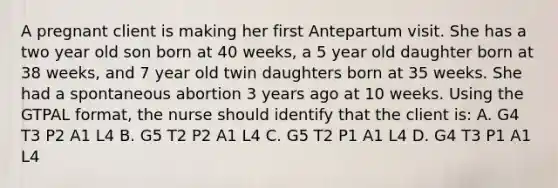 A pregnant client is making her first Antepartum visit. She has a two year old son born at 40 weeks, a 5 year old daughter born at 38 weeks, and 7 year old twin daughters born at 35 weeks. She had a spontaneous abortion 3 years ago at 10 weeks. Using the GTPAL format, the nurse should identify that the client is: A. G4 T3 P2 A1 L4 B. G5 T2 P2 A1 L4 C. G5 T2 P1 A1 L4 D. G4 T3 P1 A1 L4