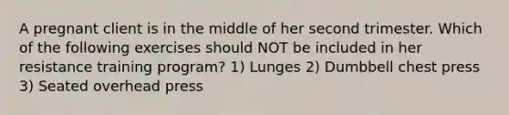 A pregnant client is in the middle of her second trimester. Which of the following exercises should NOT be included in her resistance training program? 1) Lunges 2) Dumbbell chest press 3) Seated overhead press