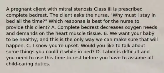 A pregnant client with mitral stenosis Class III is prescribed complete bedrest. The client asks the nurse, "Why must I stay in bed all the time?" Which response is best for the nurse to provide this client? A. Complete bedrest decreases oxygen needs and demands on the heart muscle tissue. B. We want your baby to be healthy, and this is the only way we can make sure that will happen. C. I know you're upset. Would you like to talk about some things you could d while in bed? D. Labor is difficult and you need to use this time to rest before you have to assume all child-caring duties.