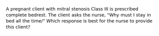 A pregnant client with mitral stenosis Class III is prescribed complete bedrest. The client asks the nurse, "Why must I stay in bed all the time/" Which response is best for the nurse to provide this client?