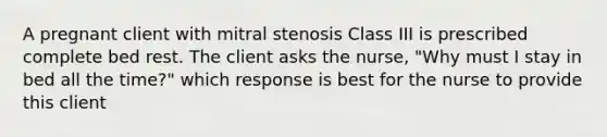 A pregnant client with mitral stenosis Class III is prescribed complete bed rest. The client asks the nurse, "Why must I stay in bed all the time?" which response is best for the nurse to provide this client