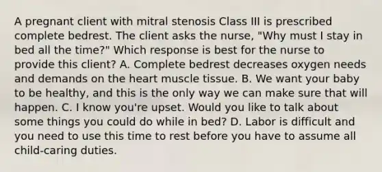 A pregnant client with mitral stenosis Class III is prescribed complete bedrest. The client asks the nurse, "Why must I stay in bed all the time?" Which response is best for the nurse to provide this client? A. Complete bedrest decreases oxygen needs and demands on the heart muscle tissue. B. We want your baby to be healthy, and this is the only way we can make sure that will happen. C. I know you're upset. Would you like to talk about some things you could do while in bed? D. Labor is difficult and you need to use this time to rest before you have to assume all child-caring duties.