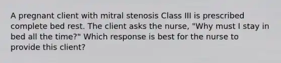 A pregnant client with mitral stenosis Class III is prescribed complete bed rest. The client asks the nurse, "Why must I stay in bed all the time?" Which response is best for the nurse to provide this client?