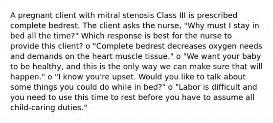 A pregnant client with mitral stenosis Class III is prescribed complete bedrest. The client asks the nurse, "Why must I stay in bed all the time?" Which response is best for the nurse to provide this client? o "Complete bedrest decreases oxygen needs and demands on the heart muscle tissue." o "We want your baby to be healthy, and this is the only way we can make sure that will happen." o "I know you're upset. Would you like to talk about some things you could do while in bed?" o "Labor is difficult and you need to use this time to rest before you have to assume all child-caring duties."