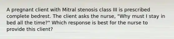 A pregnant client with Mitral stenosis class III is prescribed complete bedrest. The client asks the nurse, "Why must I stay in bed all the time?" Which response is best for the nurse to provide this client?