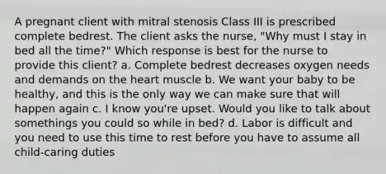 A pregnant client with mitral stenosis Class III is prescribed complete bedrest. The client asks the nurse, "Why must I stay in bed all the time?" Which response is best for the nurse to provide this client? a. Complete bedrest decreases oxygen needs and demands on the heart muscle b. We want your baby to be healthy, and this is the only way we can make sure that will happen again c. I know you're upset. Would you like to talk about somethings you could so while in bed? d. Labor is difficult and you need to use this time to rest before you have to assume all child-caring duties