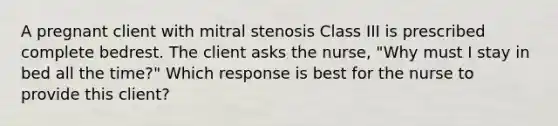 A pregnant client with mitral stenosis Class III is prescribed complete bedrest. The client asks the nurse, "Why must I stay in bed all the time?" Which response is best for the nurse to provide this client?