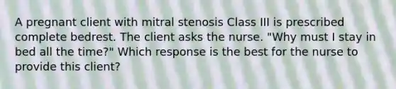 A pregnant client with mitral stenosis Class III is prescribed complete bedrest. The client asks the nurse. "Why must I stay in bed all the time?" Which response is the best for the nurse to provide this client?