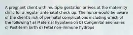 A pregnant client with multiple gestation arrives at the maternity clinic for a regular antenatal check up. The nurse would be aware of the client's risk of perinatal complications including which of the following? a) Maternal hypotension b) Congenital anomalies c) Post-term birth d) Fetal non-immune hydrops