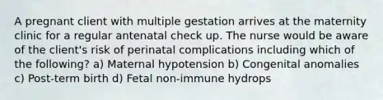 A pregnant client with multiple gestation arrives at the maternity clinic for a regular antenatal check up. The nurse would be aware of the client's risk of perinatal complications including which of the following? a) Maternal hypotension b) Congenital anomalies c) Post-term birth d) Fetal non-immune hydrops