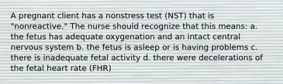 A pregnant client has a nonstress test (NST) that is "nonreactive." The nurse should recognize that this means: a. the fetus has adequate oxygenation and an intact central nervous system b. the fetus is asleep or is having problems c. there is inadequate fetal activity d. there were decelerations of the fetal heart rate (FHR)