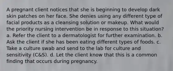 A pregnant client notices that she is beginning to develop dark skin patches on her face. She denies using any different type of facial products as a cleansing solution or makeup. What would the priority nursing intervention be in response to this situation? a. Refer the client to a dermatologist for further examination. b. Ask the client if she has been eating different types of foods. c. Take a culture swab and send to the lab for culture and sensitivity (C&S). d. Let the client know that this is a common finding that occurs during pregnancy.