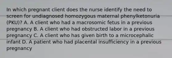 In which pregnant client does the nurse identify the need to screen for undiagnosed homozygous maternal phenylketonuria (PKU)? A. A client who had a macrosomic fetus in a previous pregnancy B. A client who had obstructed labor in a previous pregnancy C. A client who has given birth to a microcephalic infant D. A patient who had placental insufficiency in a previous pregnancy