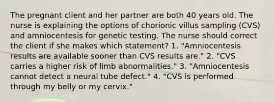 The pregnant client and her partner are both 40 years old. The nurse is explaining the options of chorionic villus sampling (CVS) and amniocentesis for genetic testing. The nurse should correct the client if she makes which statement? 1. "Amniocentesis results are available sooner than CVS results are." 2. "CVS carries a higher risk of limb abnormalities." 3. "Amniocentesis cannot detect a neural tube defect." 4. "CVS is performed through my belly or my cervix."