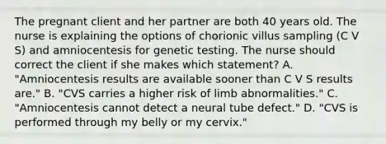 The pregnant client and her partner are both 40 years old. The nurse is explaining the options of chorionic villus sampling (C V S) and amniocentesis for genetic testing. The nurse should correct the client if she makes which statement? A. "Amniocentesis results are available sooner than C V S results are." B. "CVS carries a higher risk of limb abnormalities." C. "Amniocentesis cannot detect a neural tube defect." D. "CVS is performed through my belly or my cervix."