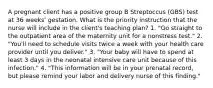 A pregnant client has a positive group B Streptoccus (GBS) test at 36 weeks' gestation. What is the priority instruction that the nurse will include in the client's teaching plan? 1. "Go straight to the outpatient area of the maternity unit for a nonstress test." 2. "You'll need to schedule visits twice a week with your health care provider until you deliver." 3. "Your baby will have to spend at least 3 days in the neonatal intensive care unit because of this infection." 4. "This information will be in your prenatal record, but please remind your labor and delivery nurse of this finding."