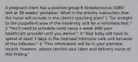 A pregnant client has a positive group B Streptococcus (GBS) test at 36 weeks' gestation. What is the priority instruction that the nurse will include in the client's teaching plan? 1 "Go straight to the outpatient area of the maternity unit for a nonstress test." 2 "You'll need to schedule visits twice a week with your healthcare provider until you deliver." 3 "Your baby will have to spend at least 3 days in the neonatal intensive care unit because of this infection." 4 "This information will be in your prenatal record; however, please remind your labor and delivery nurse of this finding."