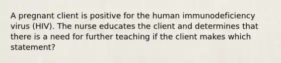 A pregnant client is positive for the human immunodeficiency virus (HIV). The nurse educates the client and determines that there is a need for further teaching if the client makes which statement?