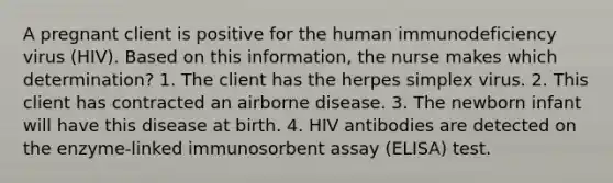 A pregnant client is positive for the human immunodeficiency virus (HIV). Based on this information, the nurse makes which determination? 1. The client has the herpes simplex virus. 2. This client has contracted an airborne disease. 3. The newborn infant will have this disease at birth. 4. HIV antibodies are detected on the enzyme-linked immunosorbent assay (ELISA) test.