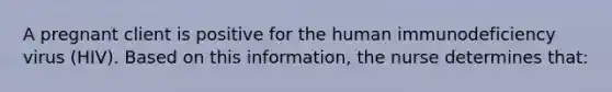 A pregnant client is positive for the human immunodeficiency virus (HIV). Based on this information, the nurse determines that: