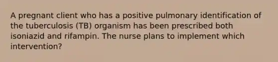 A pregnant client who has a positive pulmonary identification of the tuberculosis (TB) organism has been prescribed both isoniazid and rifampin. The nurse plans to implement which intervention?