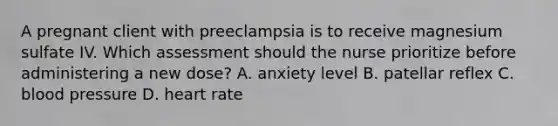 A pregnant client with preeclampsia is to receive magnesium sulfate IV. Which assessment should the nurse prioritize before administering a new dose? A. anxiety level B. patellar reflex C. blood pressure D. heart rate