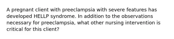 A pregnant client with preeclampsia with severe features has developed HELLP syndrome. In addition to the observations necessary for preeclampsia, what other nursing intervention is critical for this client?