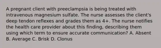 A pregnant client with preeclampsia is being treated with intravenous magnesium sulfate. The nurse assesses the client's deep tendon reflexes and grades them as 4+. The nurse notifies the health care provider about this finding, describing them using which term to ensure accurate communication? A. Absent B. Average C. Brisk D. Clonus