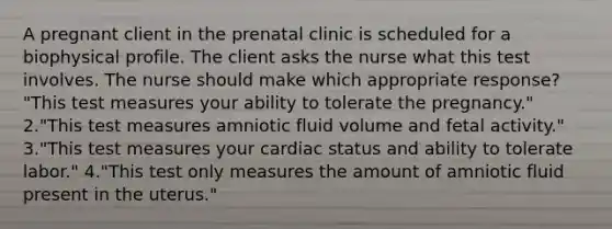 A pregnant client in the prenatal clinic is scheduled for a biophysical profile. The client asks the nurse what this test involves. The nurse should make which appropriate response? "This test measures your ability to tolerate the pregnancy." 2."This test measures amniotic fluid volume and fetal activity." 3."This test measures your cardiac status and ability to tolerate labor." 4."This test only measures the amount of amniotic fluid present in the uterus."