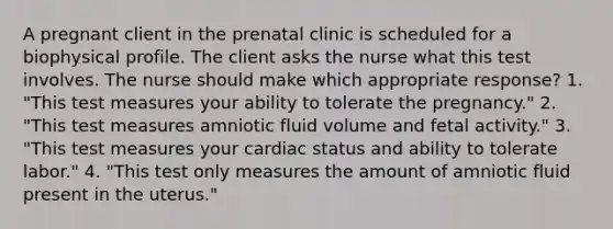 A pregnant client in the prenatal clinic is scheduled for a biophysical profile. The client asks the nurse what this test involves. The nurse should make which appropriate response? 1. "This test measures your ability to tolerate the pregnancy." 2. "This test measures amniotic fluid volume and fetal activity." 3. "This test measures your cardiac status and ability to tolerate labor." 4. "This test only measures the amount of amniotic fluid present in the uterus."