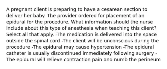 A pregnant client is preparing to have a cesarean section to deliver her baby. The provider ordered for placement of an epidural for the procedure. What information should the nurse include about this type of anesthesia when teaching this client? Select all that apply. -The medication is delivered into the space outside the spinal cord -The client will be unconscious during the procedure -The epidural may cause hypertension -The epidural catheter is usually discontinued immediately following surgery -The epidural will relieve contraction pain and numb the perineum