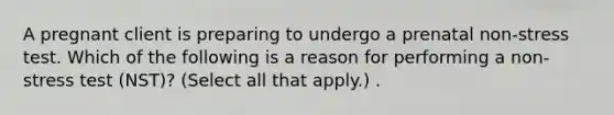 A pregnant client is preparing to undergo a prenatal non-stress test. Which of the following is a reason for performing a non-stress test (NST)? (Select all that apply.) .