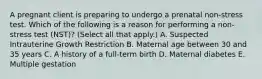 A pregnant client is preparing to undergo a prenatal non-stress test. Which of the following is a reason for performing a non-stress test (NST)? (Select all that apply.) A. Suspected Intrauterine Growth Restriction B. Maternal age between 30 and 35 years C. A history of a full-term birth D. Maternal diabetes E. Multiple gestation