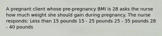 A pregnant client whose pre-pregnancy BMI is 28 asks the nurse how much weight she should gain during pregnancy. The nurse responds: Less than 15 pounds 15 - 25 pounds 25 - 35 pounds 28 - 40 pounds