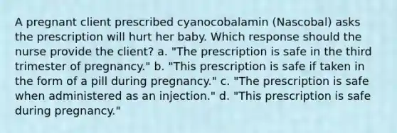 A pregnant client prescribed cyanocobalamin​ (Nascobal) asks the prescription will hurt her baby. Which response should the nurse provide the​ client? a. "The prescription is safe in the third trimester of​ pregnancy." b. "This prescription is safe if taken in the form of a pill during​ pregnancy." c. "The prescription is safe when administered as an​ injection." d. "This prescription is safe during​ pregnancy."