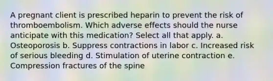 A pregnant client is prescribed heparin to prevent the risk of thromboembolism. Which adverse effects should the nurse anticipate with this medication? Select all that apply. a. Osteoporosis b. Suppress contractions in labor c. Increased risk of serious bleeding d. Stimulation of uterine contraction e. Compression fractures of the spine