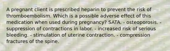 A pregnant client is prescribed heparin to prevent the risk of thromboembolism. Which is a possible adverse effect of this medication when used during pregnancy? SATA. - osteoporosis. - suppression of contractions in labor. - increased risk of serious bleeding. - stimulation of uterine contraction. - compression fractures of the spine.