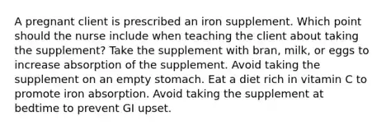 A pregnant client is prescribed an iron supplement. Which point should the nurse include when teaching the client about taking the supplement? Take the supplement with bran, milk, or eggs to increase absorption of the supplement. Avoid taking the supplement on an empty stomach. Eat a diet rich in vitamin C to promote iron absorption. Avoid taking the supplement at bedtime to prevent GI upset.