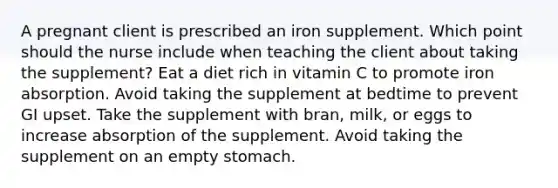 A pregnant client is prescribed an iron supplement. Which point should the nurse include when teaching the client about taking the supplement? Eat a diet rich in vitamin C to promote iron absorption. Avoid taking the supplement at bedtime to prevent GI upset. Take the supplement with bran, milk, or eggs to increase absorption of the supplement. Avoid taking the supplement on an empty stomach.